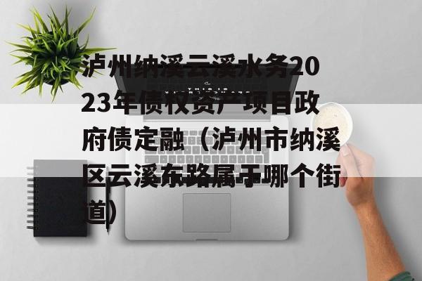 泸州纳溪云溪水务2023年债权资产项目政府债定融（泸州市纳溪区云溪东路属于哪个街道）