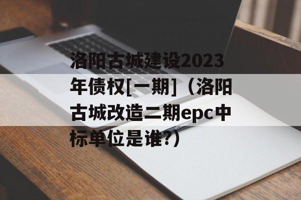 洛阳古城建设2023年债权[一期]（洛阳古城改造二期epc中标单位是谁?）