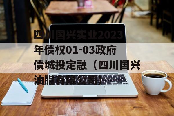 四川国兴实业2023年债权01-03政府债城投定融（四川国兴油脂有限公司）