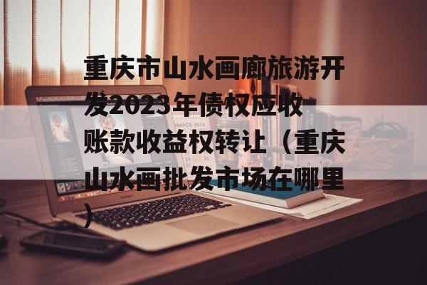 重庆市山水画廊旅游开发2023年债权应收账款收益权转让（重庆山水画批发市场在哪里）