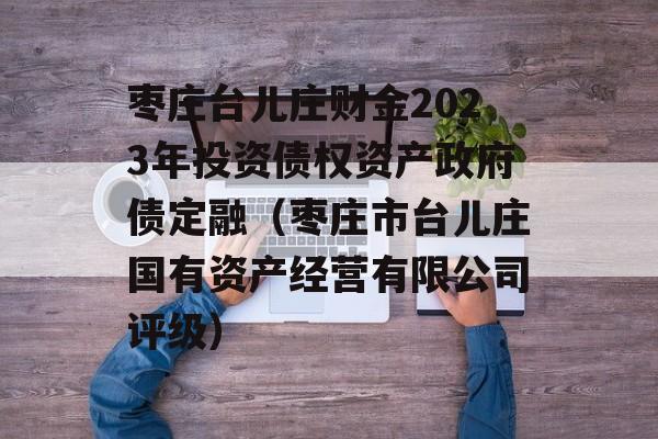 枣庄台儿庄财金2023年投资债权资产政府债定融（枣庄市台儿庄国有资产经营有限公司评级）