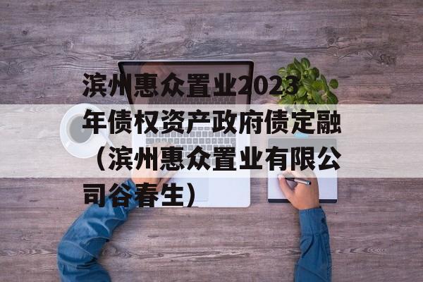 滨州惠众置业2023年债权资产政府债定融（滨州惠众置业有限公司谷春生）