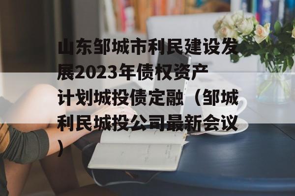 山东邹城市利民建设发展2023年债权资产计划城投债定融（邹城利民城投公司最新会议）