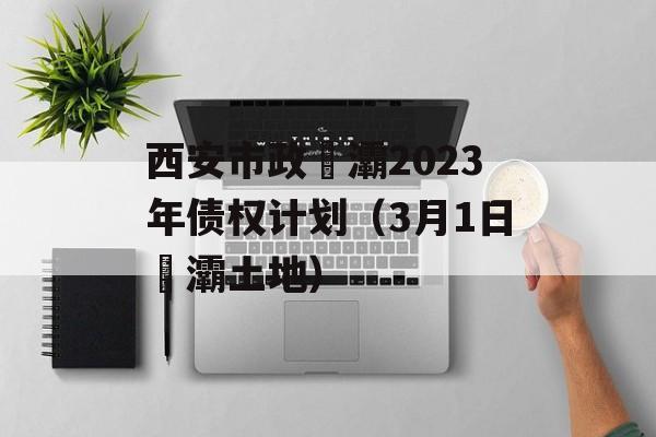 西安市政浐灞2023年债权计划（3月1日浐灞土地）