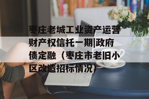 枣庄老城工业资产运营财产权信托一期|政府债定融（枣庄市老旧小区改造招标情况）