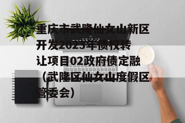 重庆市武隆仙女山新区开发2023年债权转让项目02政府债定融（武隆区仙女山度假区管委会）