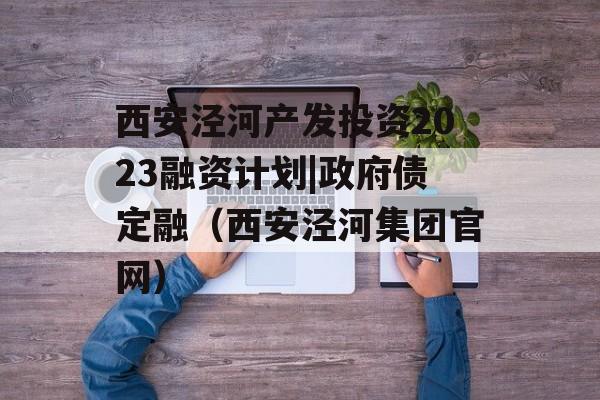 西安泾河产发投资2023融资计划|政府债定融（西安泾河集团官网）