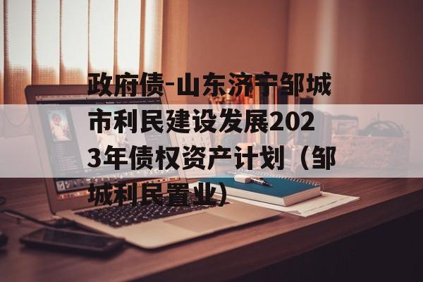 政府债-山东济宁邹城市利民建设发展2023年债权资产计划（邹城利民置业）