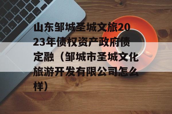 山东邹城圣城文旅2023年债权资产政府债定融（邹城市圣城文化旅游开发有限公司怎么样）