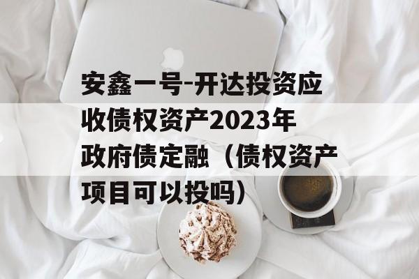 安鑫一号-开达投资应收债权资产2023年政府债定融（债权资产项目可以投吗）