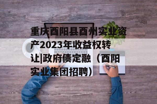 重庆酉阳县酉州实业资产2023年收益权转让|政府债定融（酉阳实业集团招聘）