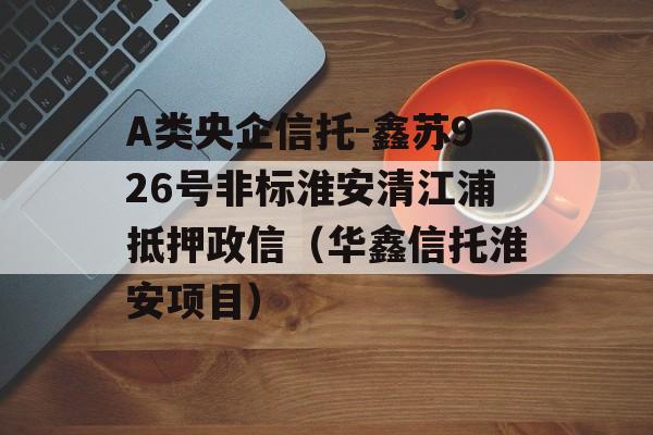 A类央企信托-鑫苏926号非标淮安清江浦抵押政信（华鑫信托淮安项目）