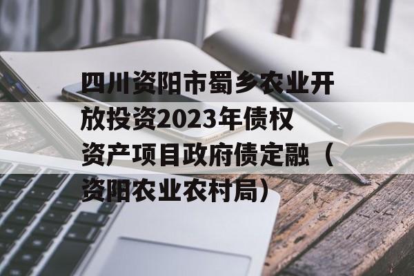 四川资阳市蜀乡农业开放投资2023年债权资产项目政府债定融（资阳农业农村局）