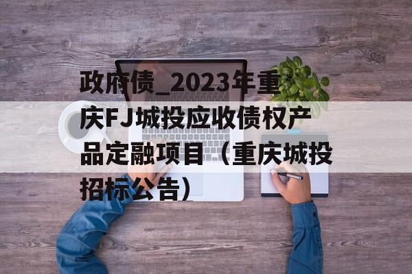 政府债_2023年重庆FJ城投应收债权产品定融项目（重庆城投招标公告）