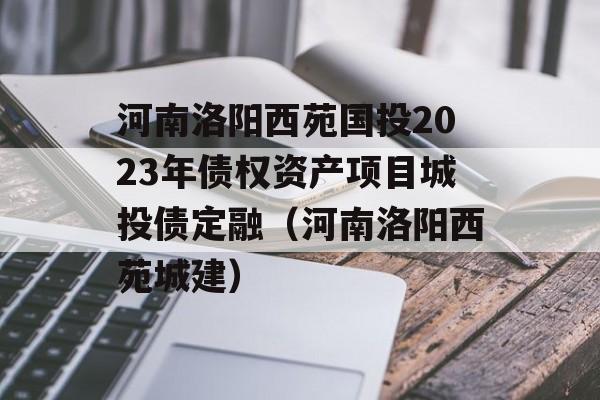 河南洛阳西苑国投2023年债权资产项目城投债定融（河南洛阳西苑城建）