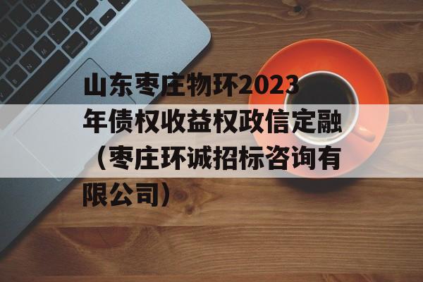 山东枣庄物环2023年债权收益权政信定融（枣庄环诚招标咨询有限公司）