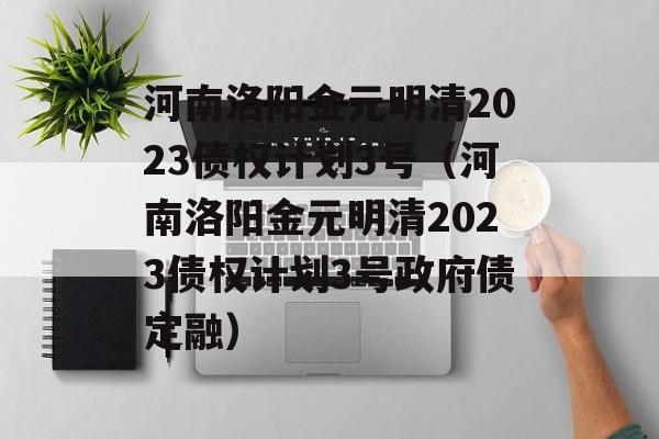 河南洛阳金元明清2023债权计划3号（河南洛阳金元明清2023债权计划3号政府债定融）