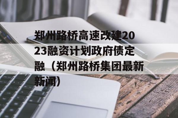 郑州路桥高速改建2023融资计划政府债定融（郑州路桥集团最新新闻）