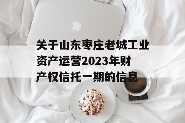 关于山东枣庄老城工业资产运营2023年财产权信托一期的信息