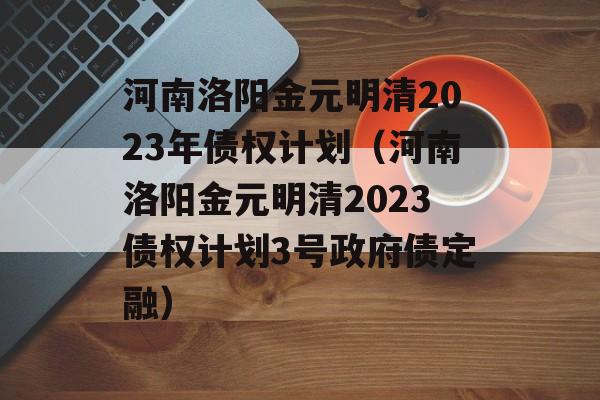 河南洛阳金元明清2023年债权计划（河南洛阳金元明清2023债权计划3号政府债定融）