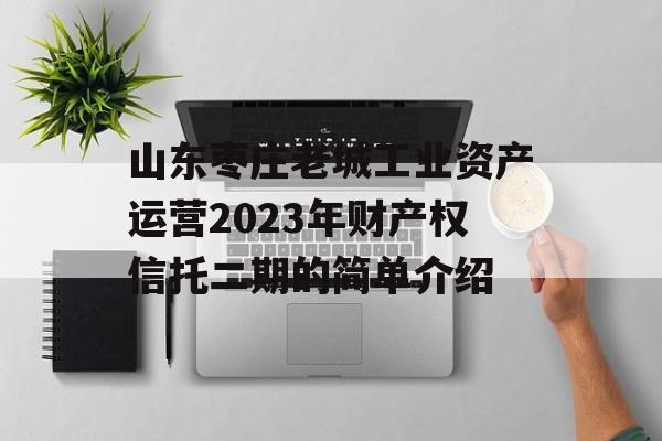 山东枣庄老城工业资产运营2023年财产权信托二期的简单介绍