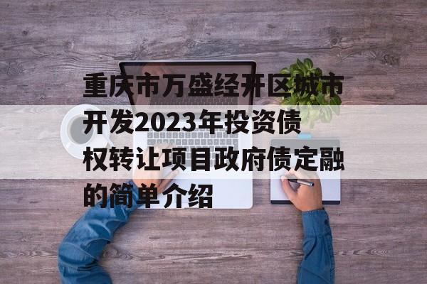 重庆市万盛经开区城市开发2023年投资债权转让项目政府债定融的简单介绍