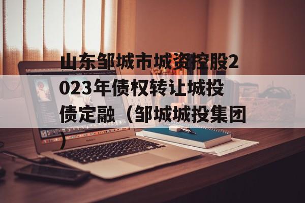 山东邹城市城资控股2023年债权转让城投债定融（邹城城投集团）