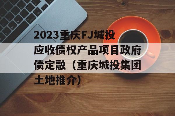 2023重庆FJ城投应收债权产品项目政府债定融（重庆城投集团土地推介）