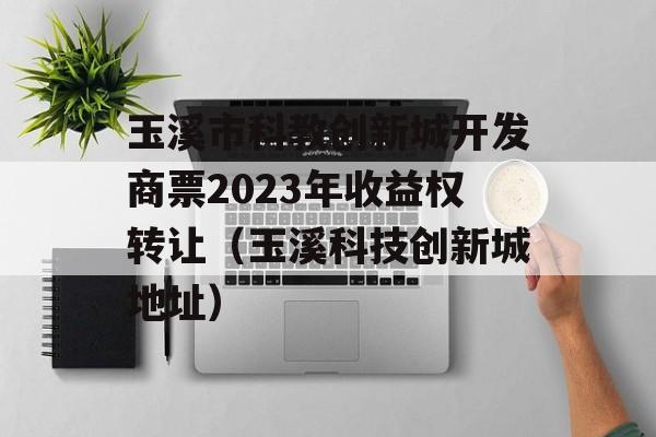 玉溪市科教创新城开发商票2023年收益权转让（玉溪科技创新城地址）