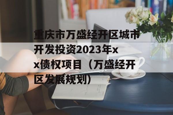 重庆市万盛经开区城市开发投资2023年xx债权项目（万盛经开区发展规划）