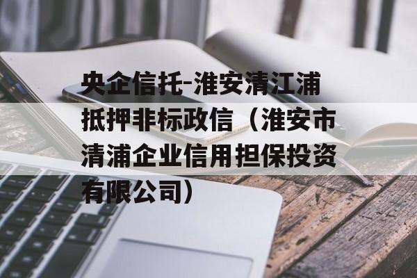 央企信托-淮安清江浦抵押非标政信（淮安市清浦企业信用担保投资有限公司）