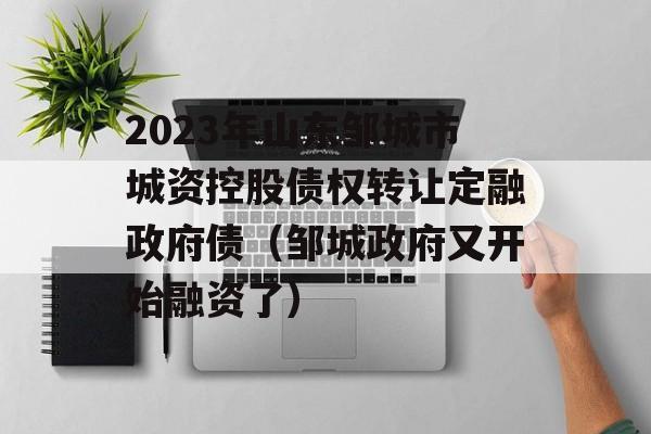 2023年山东邹城市城资控股债权转让定融政府债（邹城政府又开始融资了）