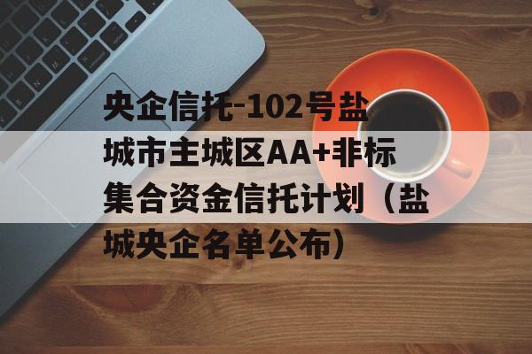 央企信托-102号盐城市主城区AA+非标集合资金信托计划（盐城央企名单公布）