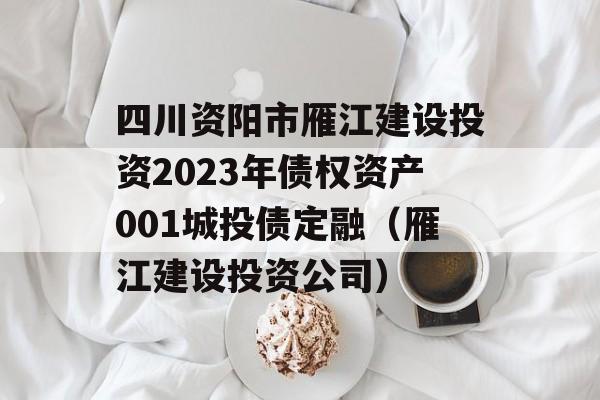 四川资阳市雁江建设投资2023年债权资产001城投债定融（雁江建设投资公司）