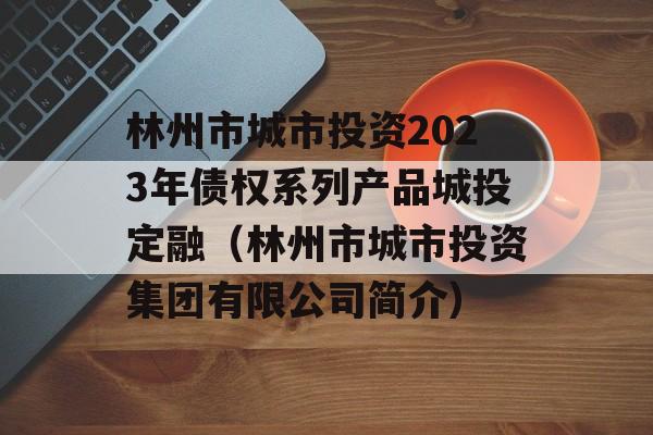 林州市城市投资2023年债权系列产品城投定融（林州市城市投资集团有限公司简介）