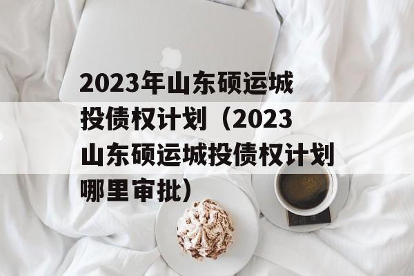 2023年山东硕运城投债权计划（2023山东硕运城投债权计划哪里审批）