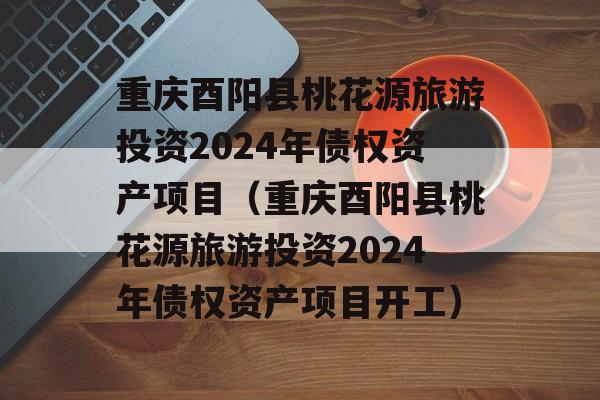 重庆酉阳县桃花源旅游投资2024年债权资产项目（重庆酉阳县桃花源旅游投资2024年债权资产项目开工）