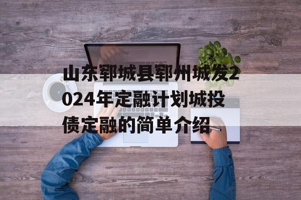 山东郓城县郓州城发2024年定融计划城投债定融的简单介绍