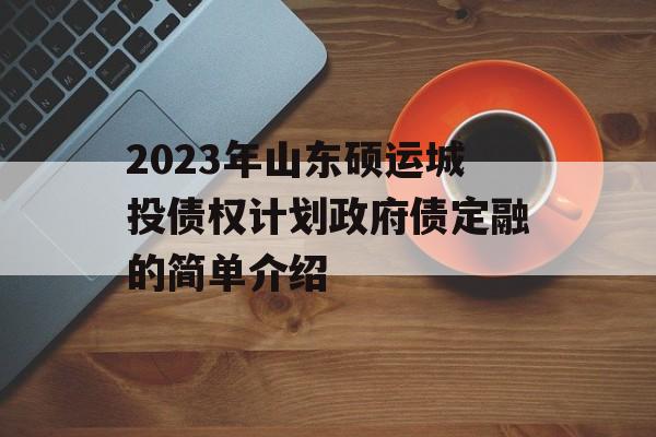 2023年山东硕运城投债权计划政府债定融的简单介绍