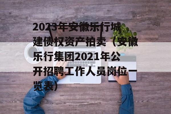 2023年安徽乐行城建债权资产拍卖（安徽乐行集团2021年公开招聘工作人员岗位一览表）