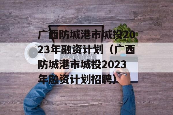 广西防城港市城投2023年融资计划（广西防城港市城投2023年融资计划招聘）