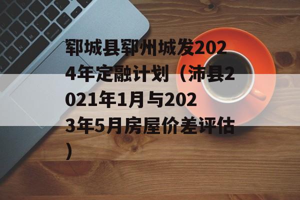 郓城县郓州城发2024年定融计划（沛县2021年1月与2023年5月房屋价差评估）