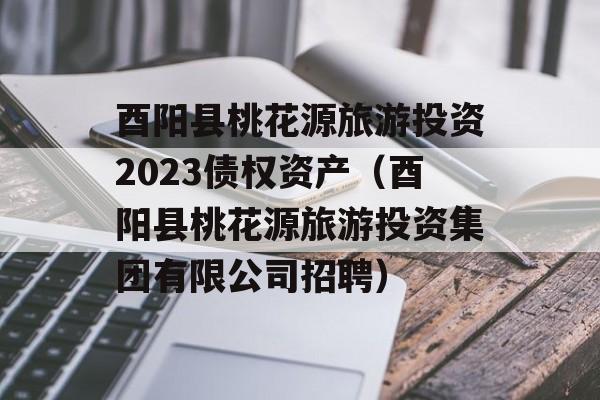 酉阳县桃花源旅游投资2023债权资产（酉阳县桃花源旅游投资集团有限公司招聘）