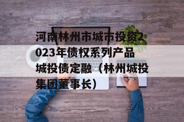 河南林州市城市投资2023年债权系列产品城投债定融（林州城投集团董事长）