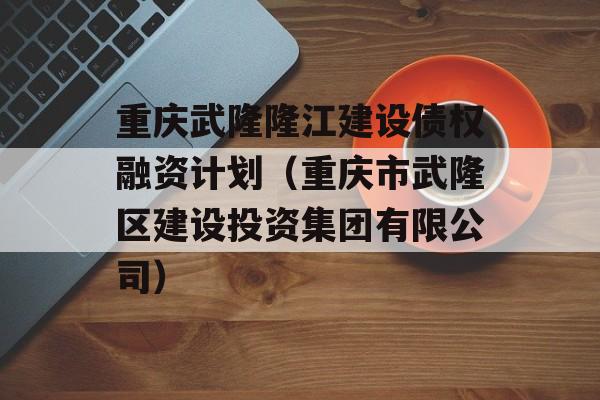 重庆武隆隆江建设债权融资计划（重庆市武隆区建设投资集团有限公司）