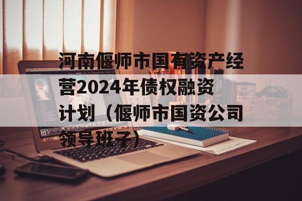 河南偃师市国有资产经营2024年债权融资计划（偃师市国资公司领导班子）