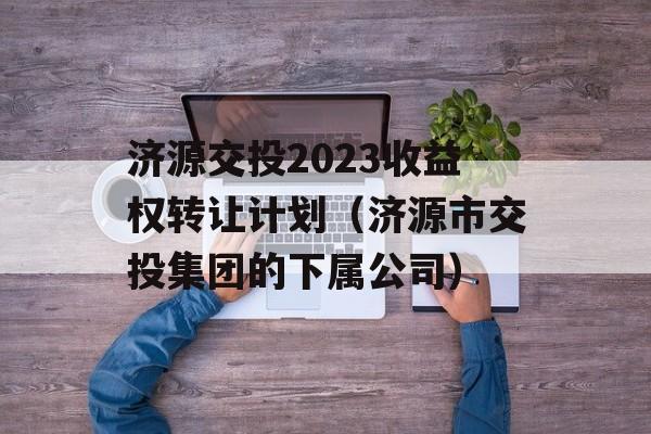 济源交投2023收益权转让计划（济源市交投集团的下属公司）