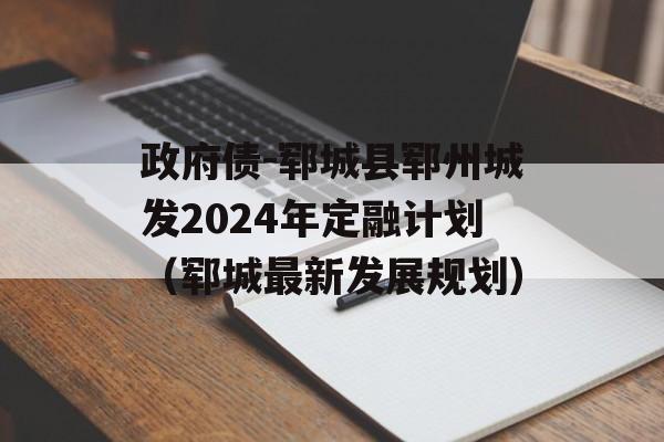 政府债-郓城县郓州城发2024年定融计划（郓城最新发展规划）