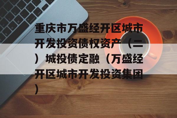 重庆市万盛经开区城市开发投资债权资产（二）城投债定融（万盛经开区城市开发投资集团）