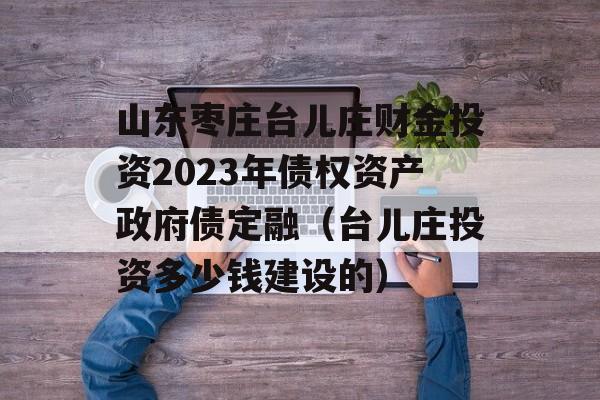 山东枣庄台儿庄财金投资2023年债权资产政府债定融（台儿庄投资多少钱建设的）